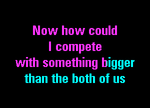 Now how could
I compete

with something bigger
than the both of us