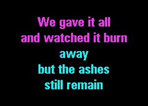 We gave it all
and watched it burn

away
but the ashes
still remain