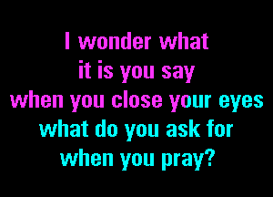 I wonder what
it is you say

when you close your eyes
what do you ask for
when you pray?