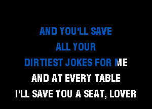 AND YOU'LL SAVE
ALL YOUR
DIRTIEST JOKES FOR ME
AND AT EVERY TABLE
I'LL SAVE YOU A SEAT, LOVER