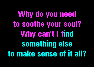 Why do you need
to soothe your soul?

Why can't I find
something else
to make sense of it all?