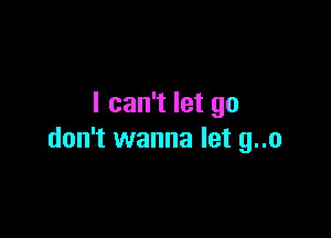 I can't let go

don't wanna let g..o