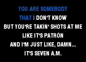 YOU ARE SOMEBODY
THAT I DON'T KNOW
BUT YOU'RE TAKIH' SHOTS AT ME
LIKE IT'S PATRON
AND I'M JUST LIKE, DAMN...
IT'S SEVEN AM.