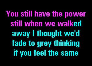 You still have the power
still when we walked
away I thought we'd
fade to grey thinking

if you feel the same