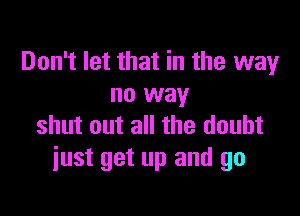 Don't let that in the way
no way

shut out all the doubt
just get up and go