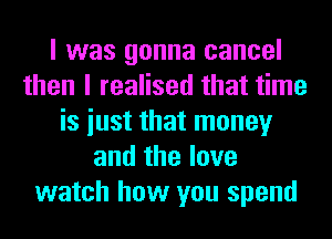 I was gonna cancel
then I realised that time
is iust that money
and the love
watch how you spend