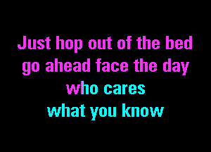 Just hop out of the bed
go ahead face the dayr

who cares
what you know