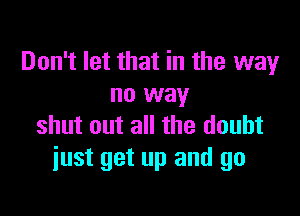 Don't let that in the way
no way

shut out all the doubt
just get up and go