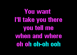 You want
I'll take you there

you tell me
when and where
oh oh oh-oh ooh