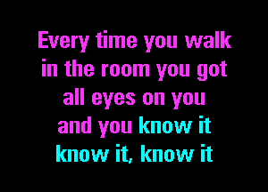 Every time you walk
in the room you got

all eyes on you
and you know it
know it, know it