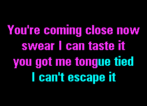 You're coming close now
swear I can taste it
you got me tongue tied
I can't escape it