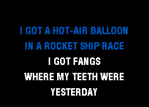 I GOT A HDT-AIR BALLOON
IN A ROCKET SHIP RACE
I GOT FAHGS
WHERE MY TEETH WERE
YESTERDAY