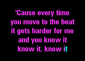 'Cause every time
you move to the heat
it gets harder for me

and you know it
know it, know it