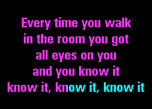 Every time you walk
in the room you got
all eyes on you
and you know it
know it, know it, know it