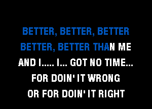 BETTER, BETTER, BETTER
BETTER, BETTER THAN ME
AND I ..... I... GOT H0 TIME...

FOR DOIH' IT WRONG
OR FOR DOIH' IT RIGHT