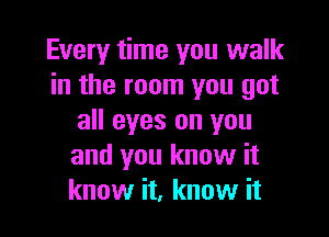 Every time you walk
in the room you got

all eyes on you
and you know it
know it, know it