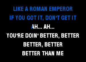 LIKE A ROMAN EMPEROR
IF YOU GOT IT, DON'T GET IT
AH... AH...
YOU'RE DOIH' BETTER, BETTER
BETTER, BETTER
BETTER THAN ME