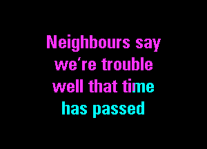 Neighbours say
we're trouble

well that time
has passed