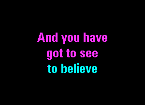 And you have

got to see
to believe