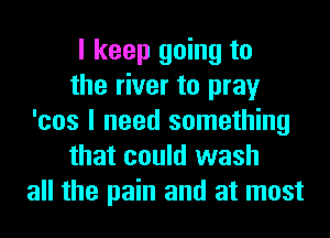 I keep going to
the river to pray
'cos I need something
that could wash
all the pain and at most