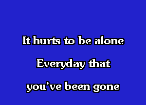 It hurts to be alone

Everyday that

you've been gone