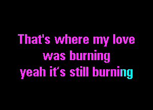 That's where my love

was burning
yeah it's still burning