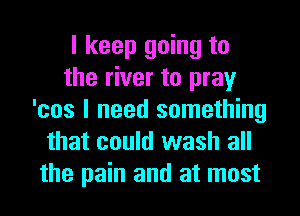 I keep going to
the river to pray
'cos I need something
that could wash all
the pain and at most