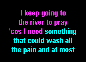 I keep going to
the river to pray
'cos I need something
that could wash all
the pain and at most