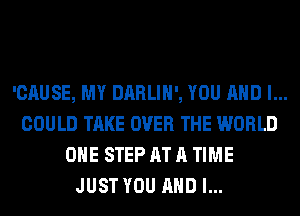 'CAUSE, MY DARLIH', YOU AND I...
COULD TAKE OVER THE WORLD
OHE STEP AT A TIME
JUST YOU AND I...