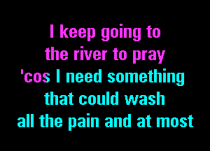 I keep going to
the river to pray
'cos I need something
that could wash
all the pain and at most