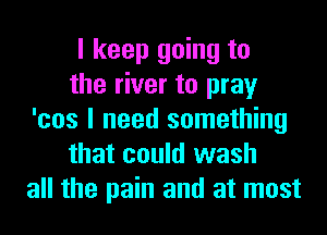 I keep going to
the river to pray
'cos I need something
that could wash
all the pain and at most