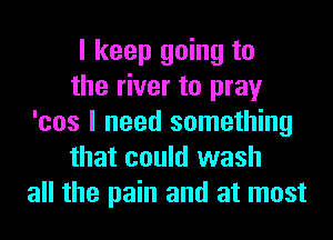 I keep going to
the river to pray
'cos I need something
that could wash
all the pain and at most