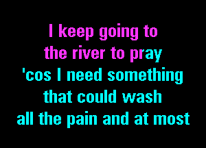 I keep going to
the river to pray
'cos I need something
that could wash
all the pain and at most