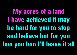 My acres of a land
I have achieved it may
be hard for you to stop
and believe but for you
hoo you hoo I'll leave it all