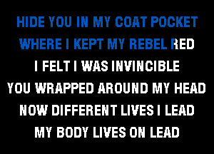HIDE YOU III MY COAT POCKET
WHERE I KEPT MY REBEL RED
I FELT I WAS IIWIIICIBLE
YOU WRAPPED AROUND MY HEAD
HOW DIFFERENT LIVES I LEAD
MY BODY LIVES OII LEAD