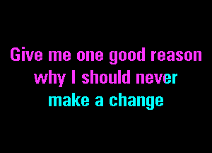 Give me one good reason

why I should never
make a change