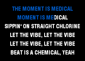 THE MOMENT IS MEDICAL
MOMENT IS MEDICAL
SIPPIH' 0H STRAIGHT CHLORIHE
LET THE VIBE, LET THE VIBE
LET THE VIBE, LET THE VIBE
BEAT IS A CHEMICAL, YEAH