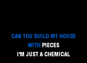 CAN YOU BUILD MY HOUSE
WITH PIECES
I'M JUST A CHEMICAL