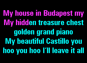 My house in Budapest my
My hidden treasure chest
golden grand piano
My beautiful Castillo you
hoo you hoo I'll leave it all