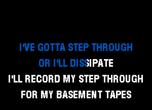 I'VE GOTTA STEP THROUGH
0R I'LL DISSIPATE
I'LL RECORD MY STEP THROUGH
FOR MY BASEMENT TAPES