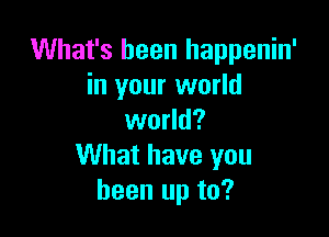 What's been happenin'
in your world

world?
What have you
been up to?
