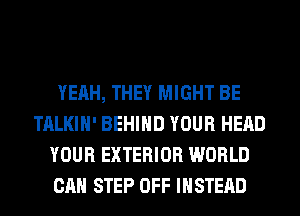 YEAH, THEY MIGHT BE
TALKIH' BEHIND YOUR HEAD
YOUR EXTERIOR WORLD
CAN STEP OFF INSTEAD