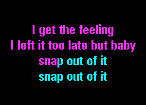 I get the feeling
I left it too late but baby

snap out of it
snap out of it