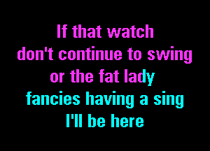 If that watch
don't continue to swing

or the fat lady
fancies having a sing
I'll be here