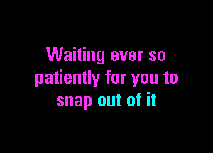 Waiting ever so

patiently for you to
snap out of it