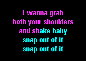 I wanna grab
both your shoulders

and shake baby
snap out of it
snap out of it