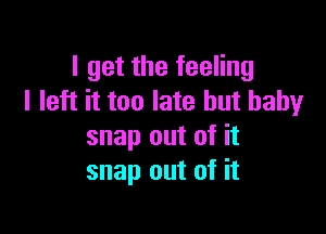 I get the feeling
I left it too late but baby

snap out of it
snap out of it