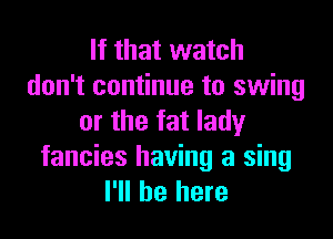 If that watch
don't continue to swing

or the fat lady
fancies having a sing
I'll be here