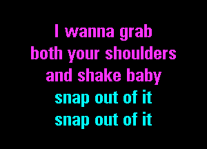 I wanna grab
both your shoulders

and shake baby
snap out of it
snap out of it