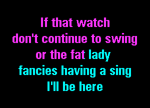 If that watch
don't continue to swing

or the fat lady
fancies having a sing
I'll be here